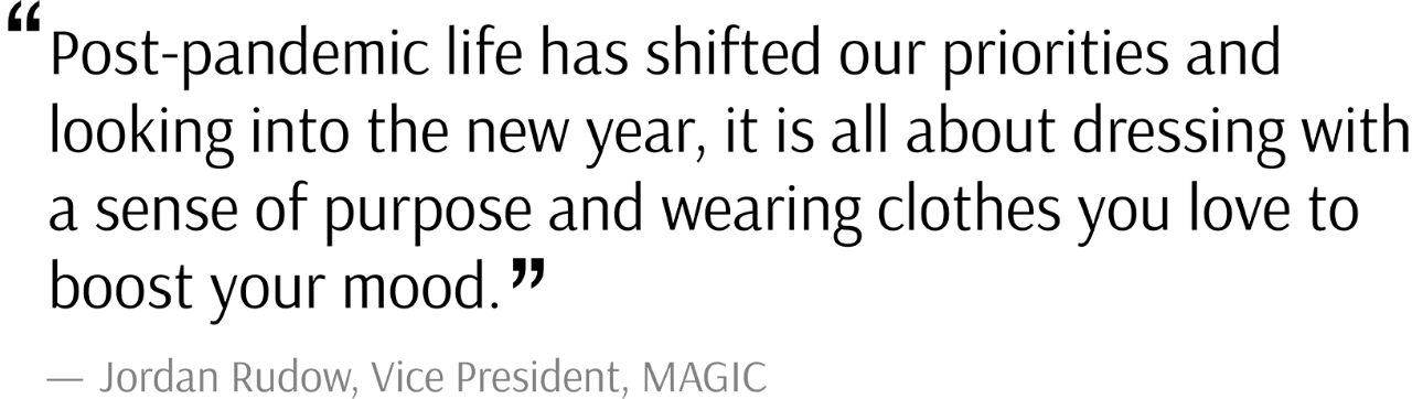 “Post-pandemic life has shifted our priorities and looking into the new year, it is all about dressing with a sense of purpose and wearing clothes you love to boost your mood.” said Jordan Rudow, Vice President, MAGIC. 